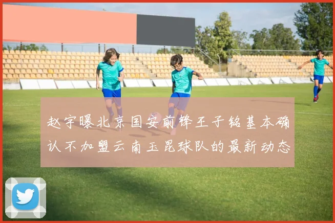 赵宇曝北京国安前锋王子铭基本确认不加盟云南玉昆球队的最新动态