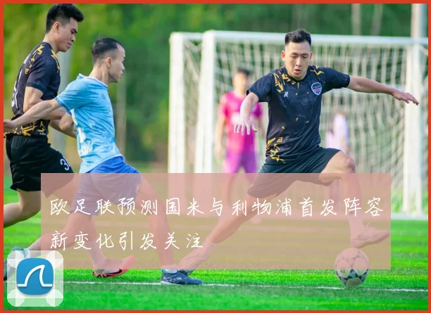 欧足联预测国米与利物浦首发阵容新变化引发关注
